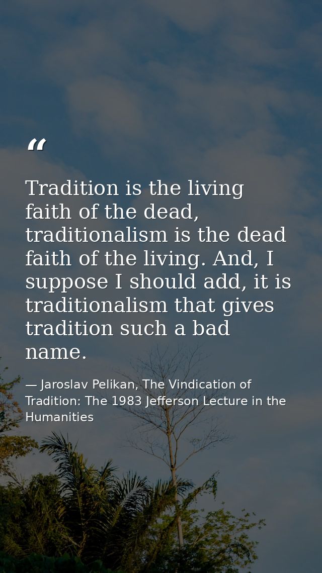 Tradition is the living faith of the dead, traditionalism is the dead faith of the living. And, I suppose I should add,  — Jaroslav Pelikan, The Vindication of Tradition: The 1983 Jefferson Lecture in the Humanities