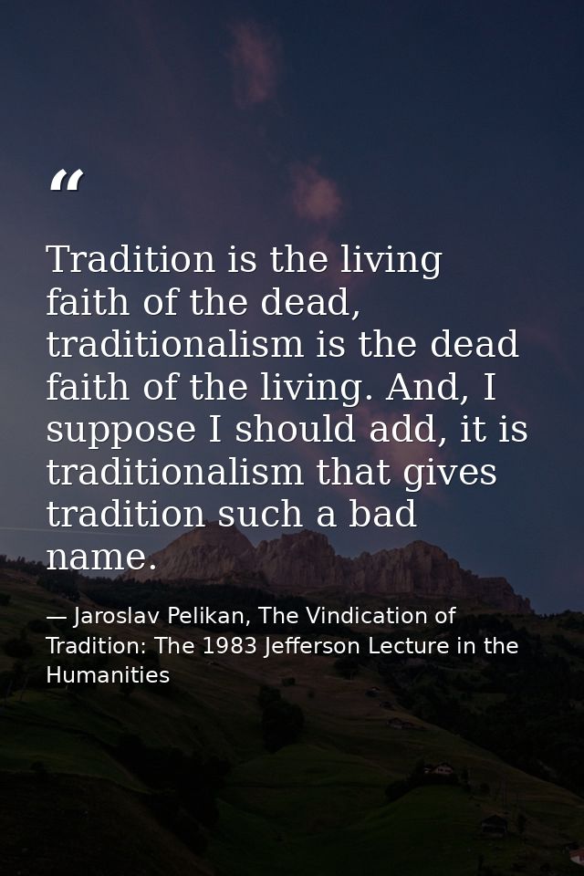 Tradition is the living faith of the dead, traditionalism is the dead faith of the living. And, I suppose I should add,  — Jaroslav Pelikan, The Vindication of Tradition: The 1983 Jefferson Lecture in the Humanities