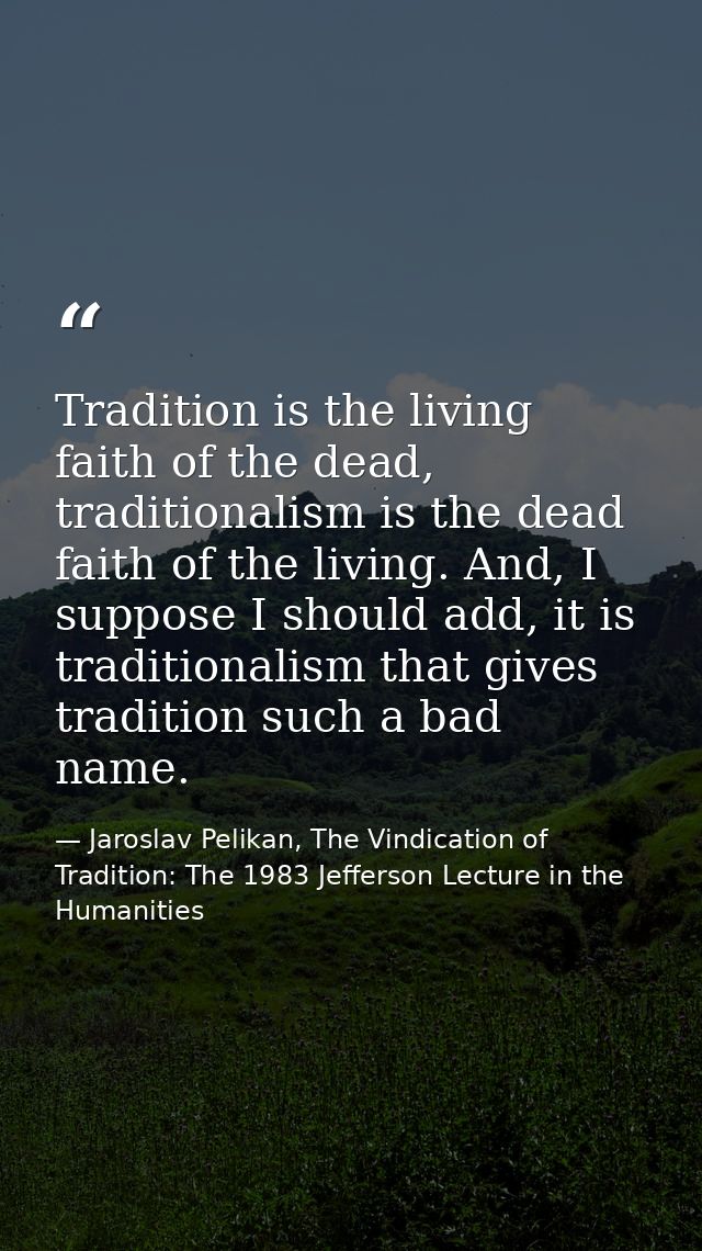 Tradition is the living faith of the dead, traditionalism is the dead faith of the living. And, I suppose I should add,  — Jaroslav Pelikan, The Vindication of Tradition: The 1983 Jefferson Lecture in the Humanities