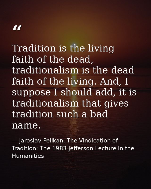 Tradition is the living faith of the dead, traditionalism is the dead faith of the living. And, I suppose I should add,  — Jaroslav Pelikan, The Vindication of Tradition: The 1983 Jefferson Lecture in the Humanities