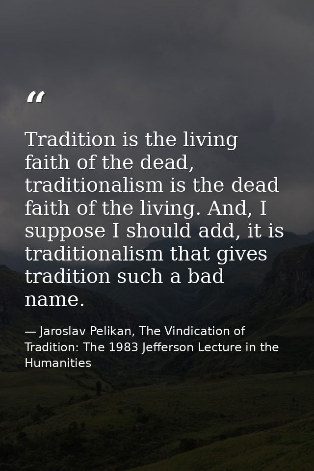 Tradition is the living faith of the dead, traditionalism is the dead faith of the living. And, I suppose I should add,  — Jaroslav Pelikan, The Vindication of Tradition: The 1983 Jefferson Lecture in the Humanities