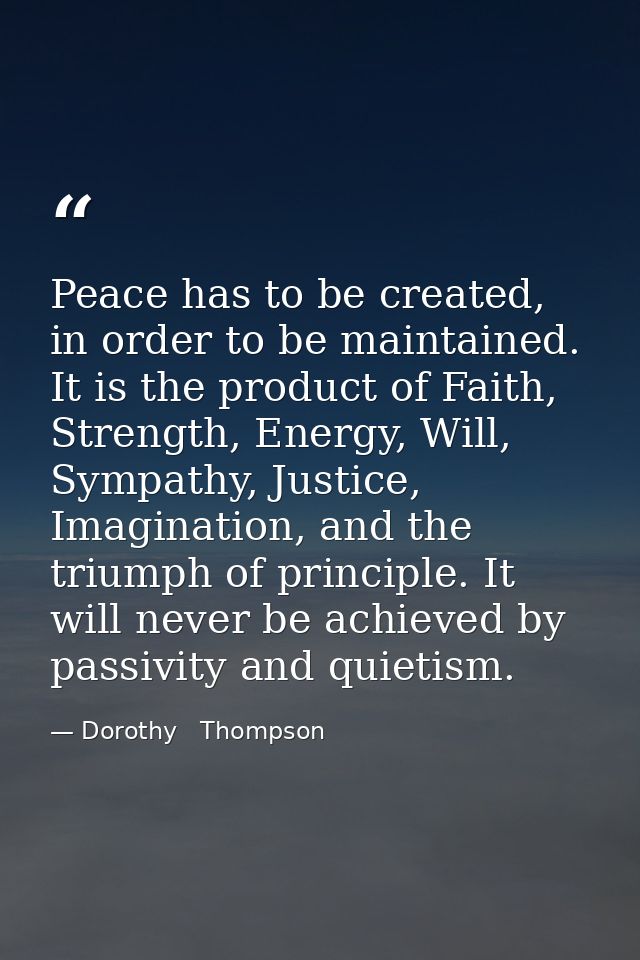 Peace has to be created, in order to be maintained. It is the product of Faith, Strength, Energy, Will, Sympathy, Justic — Dorothy   Thompson