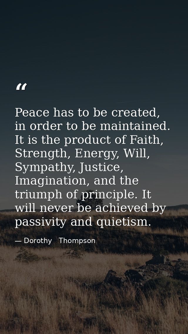Peace has to be created, in order to be maintained. It is the product of Faith, Strength, Energy, Will, Sympathy, Justic — Dorothy   Thompson