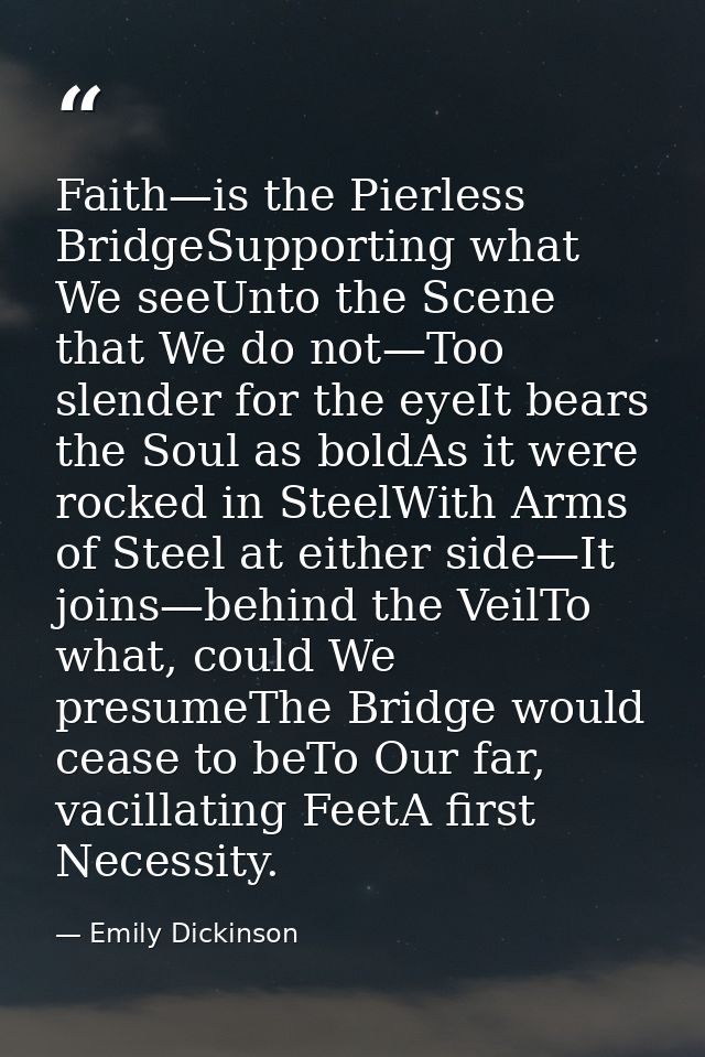 Faith—is the Pierless BridgeSupporting what We seeUnto the Scene that We do not—Too slender for the eyeIt bears the Soul — Emily Dickinson
