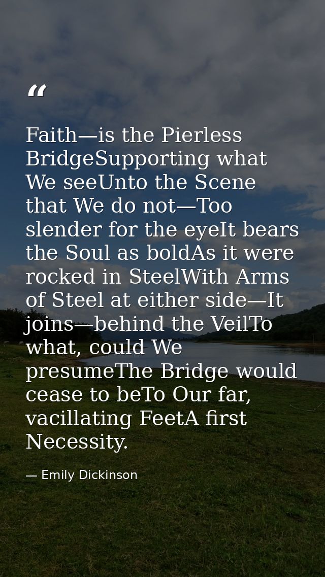 Faith—is the Pierless BridgeSupporting what We seeUnto the Scene that We do not—Too slender for the eyeIt bears the Soul — Emily Dickinson