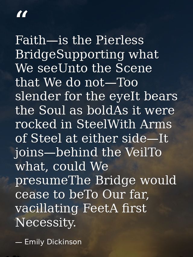 Faith—is the Pierless BridgeSupporting what We seeUnto the Scene that We do not—Too slender for the eyeIt bears the Soul — Emily Dickinson