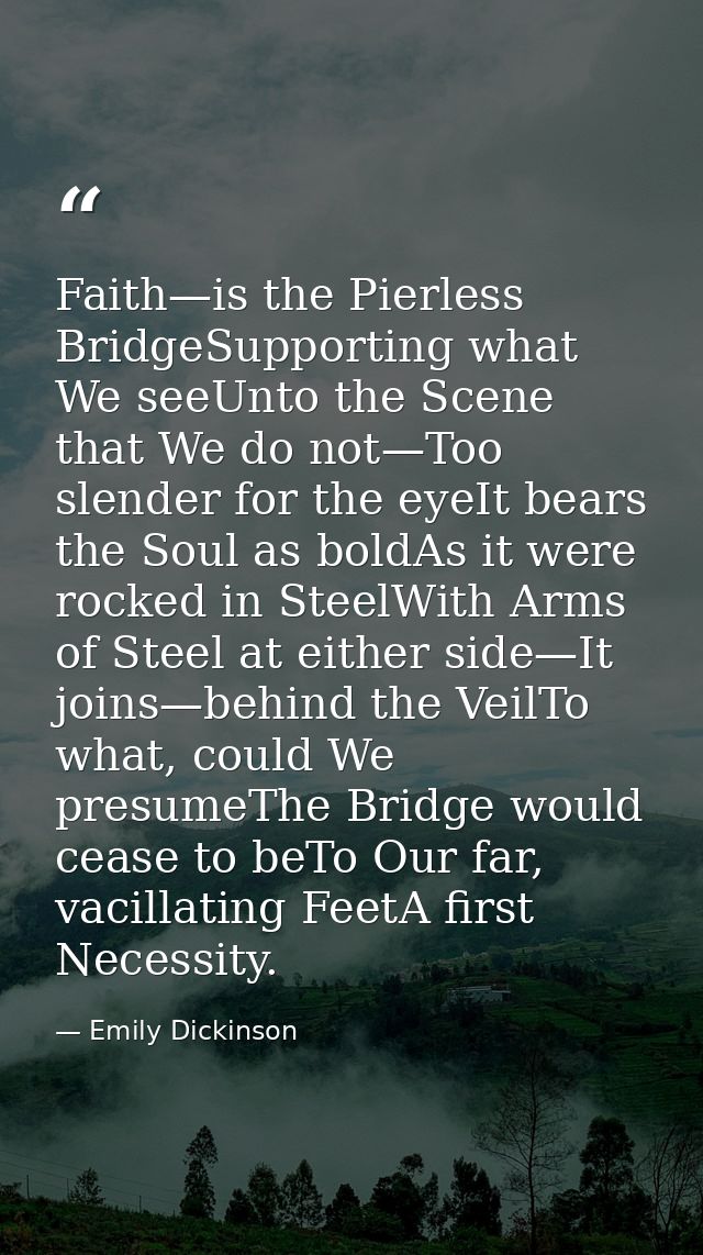 Faith—is the Pierless BridgeSupporting what We seeUnto the Scene that We do not—Too slender for the eyeIt bears the Soul — Emily Dickinson