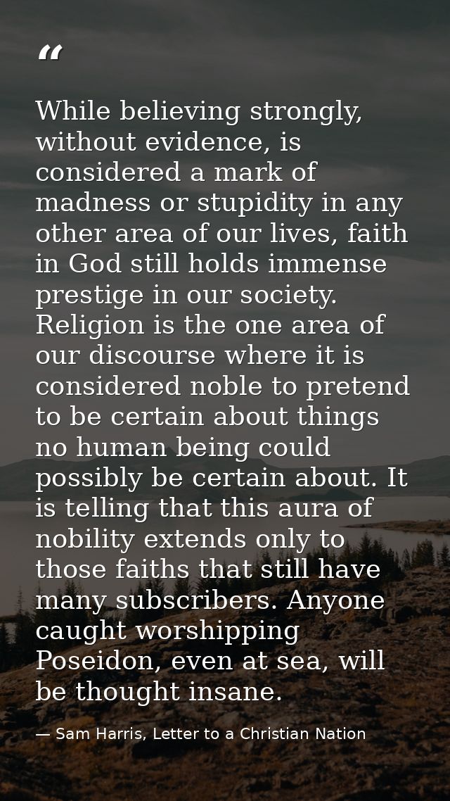While believing strongly, without evidence, is considered a mark of madness or stupidity in any other area of our lives, — Sam Harris, Letter to a Christian Nation