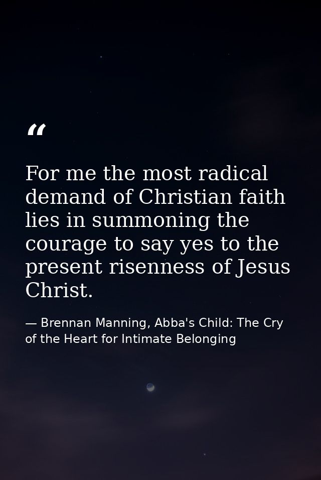 For me the most radical demand of Christian faith lies in summoning the courage to say yes to the present risenness of J — Brennan Manning, Abba's Child: The Cry of the Heart for Intimate Belonging