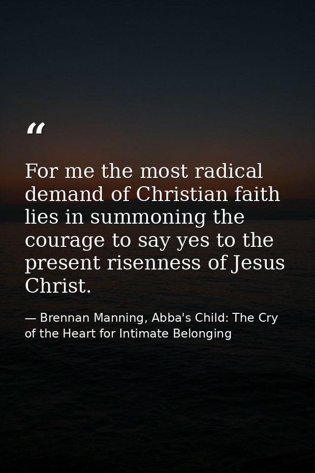 For me the most radical demand of Christian faith lies in summoning the courage to say yes to the present risenness of J — Brennan Manning, Abba's Child: The Cry of the Heart for Intimate Belonging