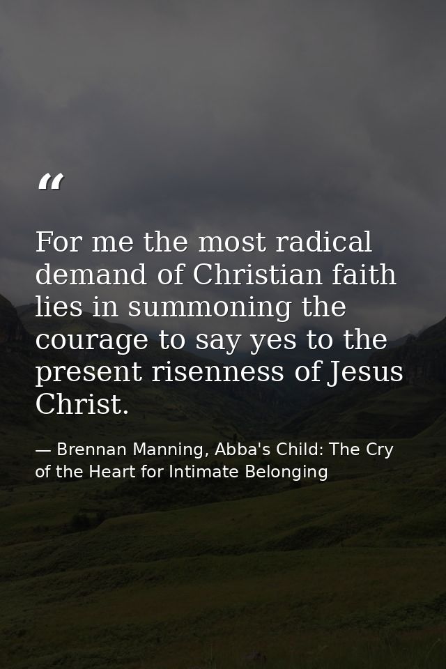 For me the most radical demand of Christian faith lies in summoning the courage to say yes to the present risenness of J — Brennan Manning, Abba's Child: The Cry of the Heart for Intimate Belonging