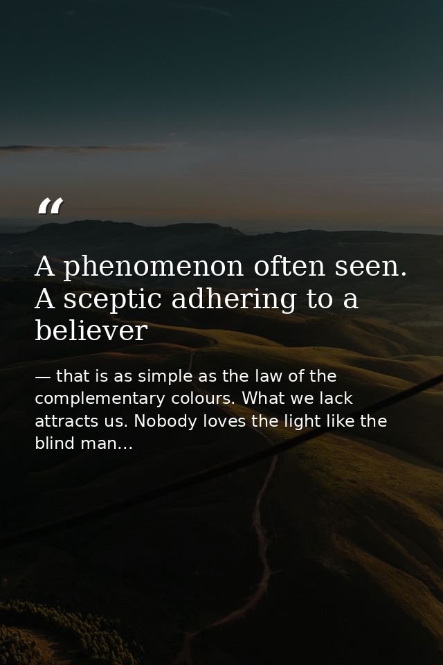 A phenomenon often seen. A sceptic adhering to a believer — that is as simple as the law of the complementary colours. What we lack attracts us. Nobody loves the light like the blind man...