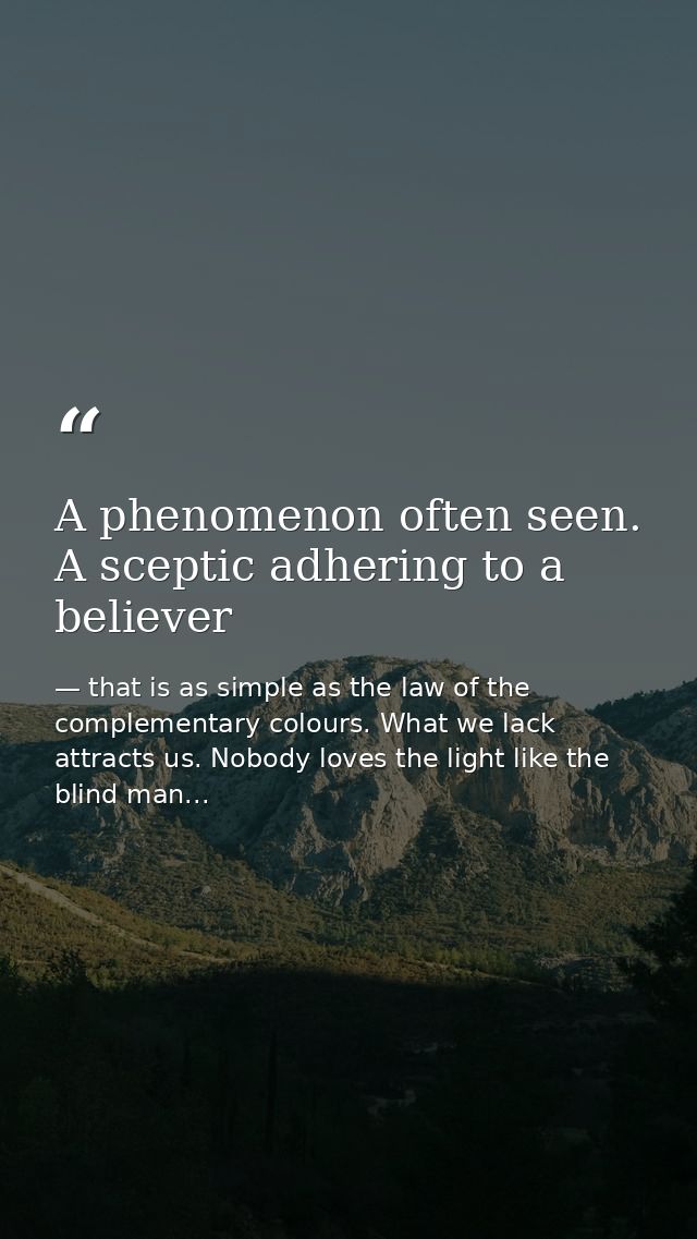 A phenomenon often seen. A sceptic adhering to a believer — that is as simple as the law of the complementary colours. What we lack attracts us. Nobody loves the light like the blind man...