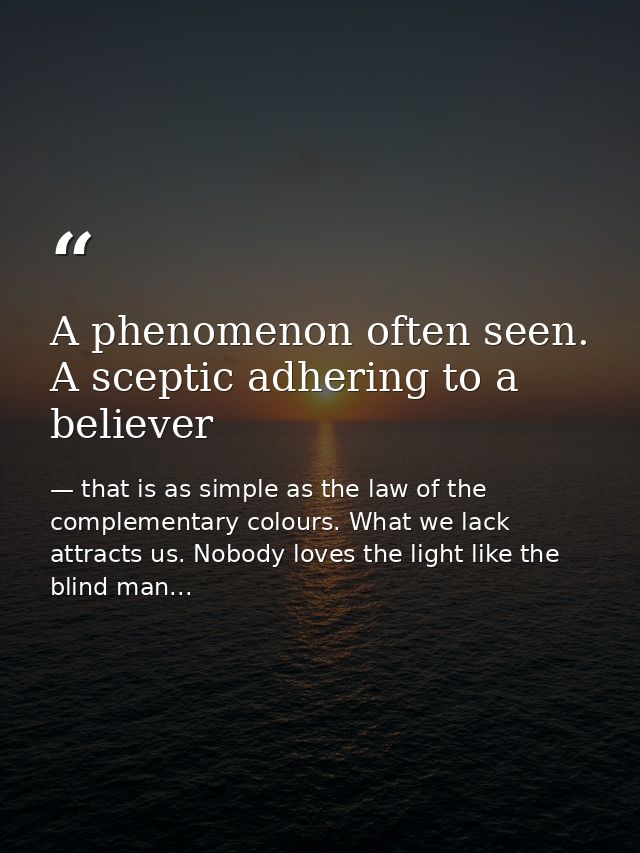 A phenomenon often seen. A sceptic adhering to a believer — that is as simple as the law of the complementary colours. What we lack attracts us. Nobody loves the light like the blind man...