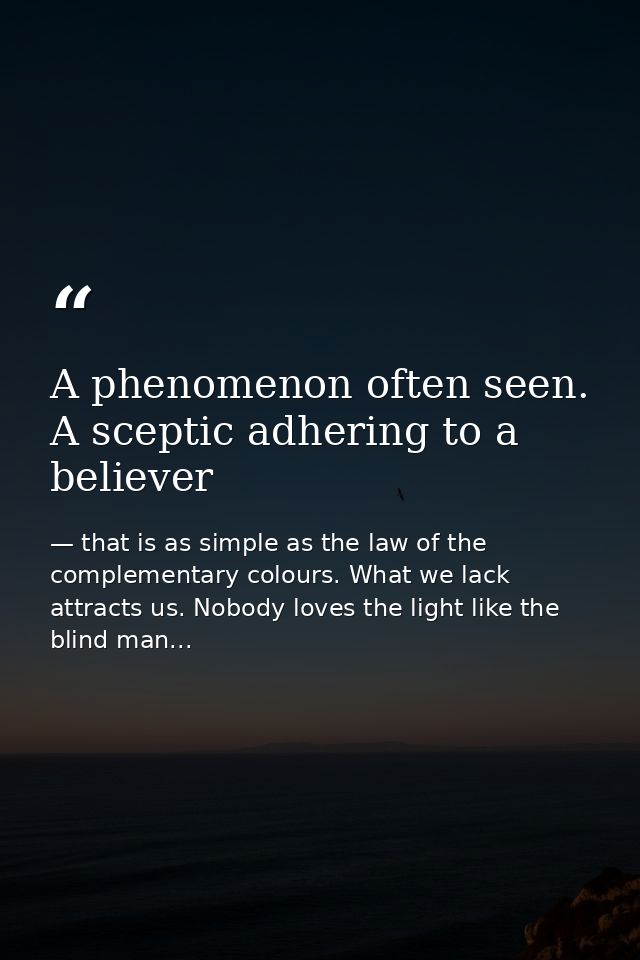 A phenomenon often seen. A sceptic adhering to a believer — that is as simple as the law of the complementary colours. What we lack attracts us. Nobody loves the light like the blind man...