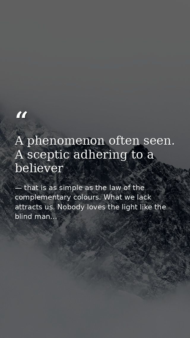 A phenomenon often seen. A sceptic adhering to a believer — that is as simple as the law of the complementary colours. What we lack attracts us. Nobody loves the light like the blind man...