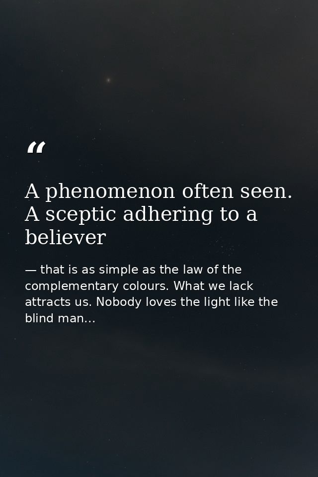 A phenomenon often seen. A sceptic adhering to a believer — that is as simple as the law of the complementary colours. What we lack attracts us. Nobody loves the light like the blind man...