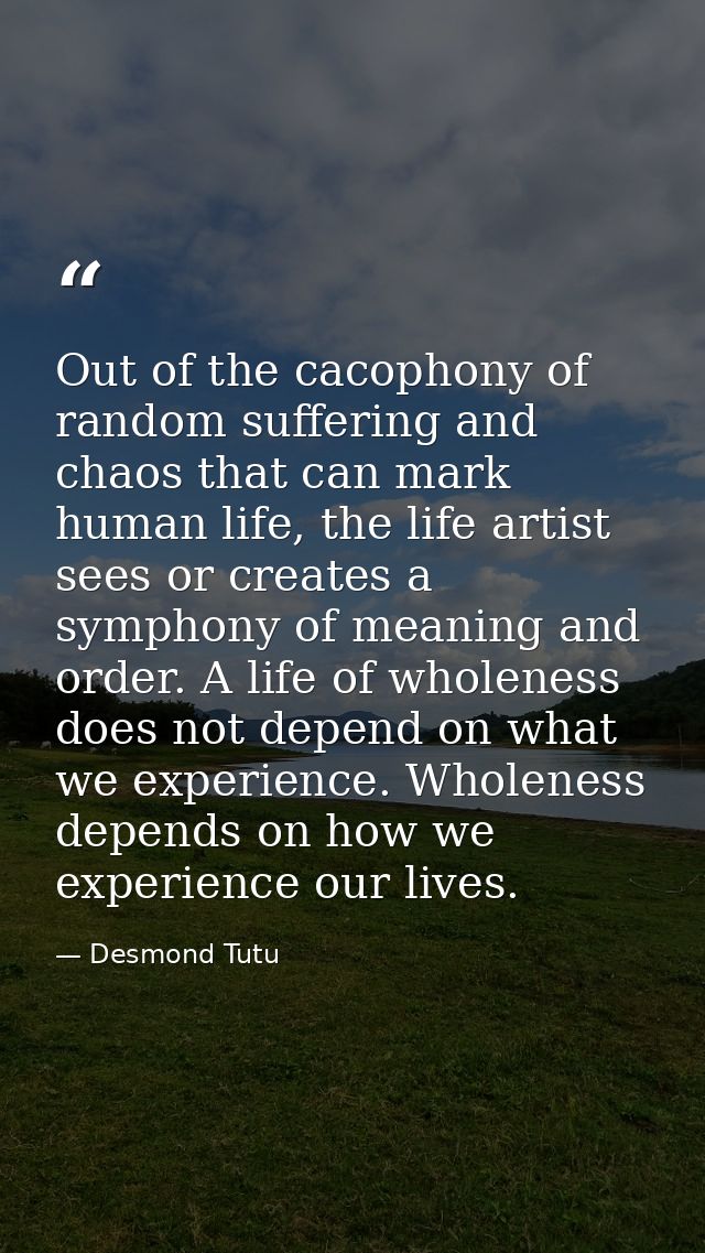 Out of the cacophony of random suffering and chaos that can mark human life, the life artist sees or creates a symphony  — Desmond Tutu