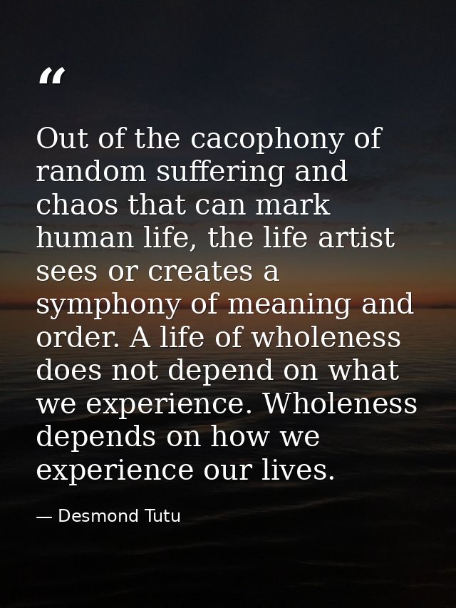 Out of the cacophony of random suffering and chaos that can mark human life, the life artist sees or creates a symphony  — Desmond Tutu