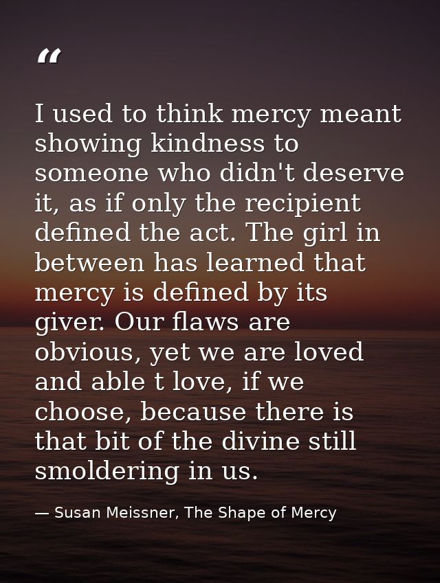 I used to think mercy meant showing kindness to someone who didn't deserve it, as if only the recipient defined the act. — Susan Meissner, The Shape of Mercy