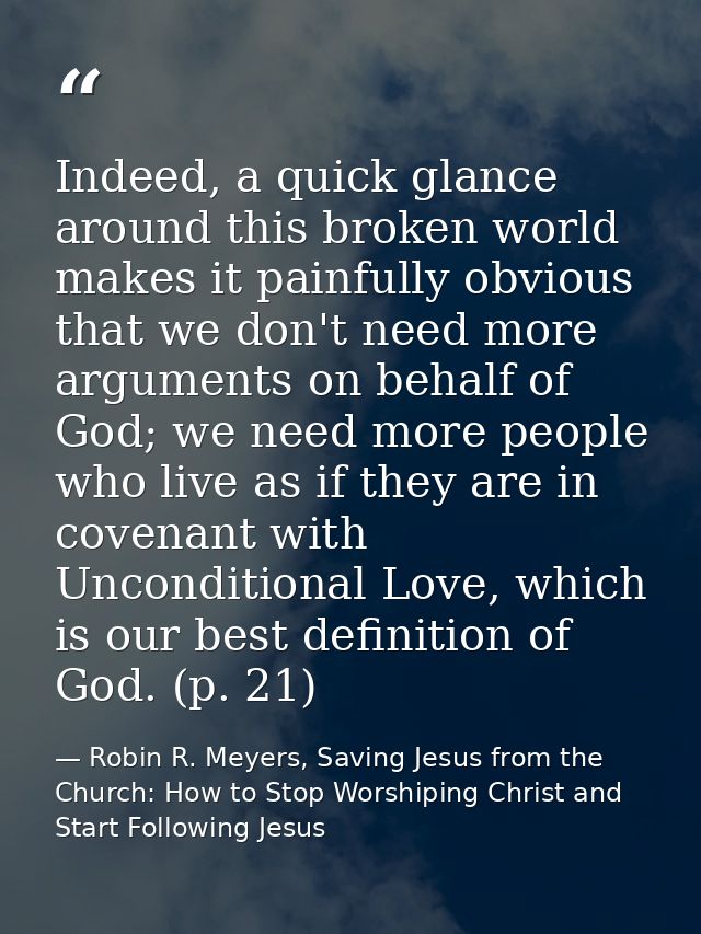 Indeed, a quick glance around this broken world makes it painfully obvious that we don't need more arguments on behalf o — Robin R. Meyers, Saving Jesus from the Church: How to Stop Worshiping Christ and Start Following Jesus