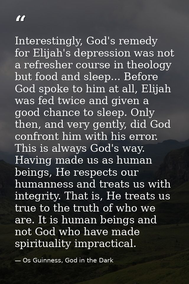 Interestingly, God's remedy for Elijah's depression was not a refresher course in theology but food and sleep... Before  — Os Guinness, God in the Dark