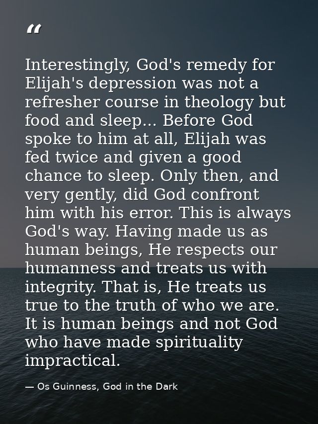 Interestingly, God's remedy for Elijah's depression was not a refresher course in theology but food and sleep... Before  — Os Guinness, God in the Dark