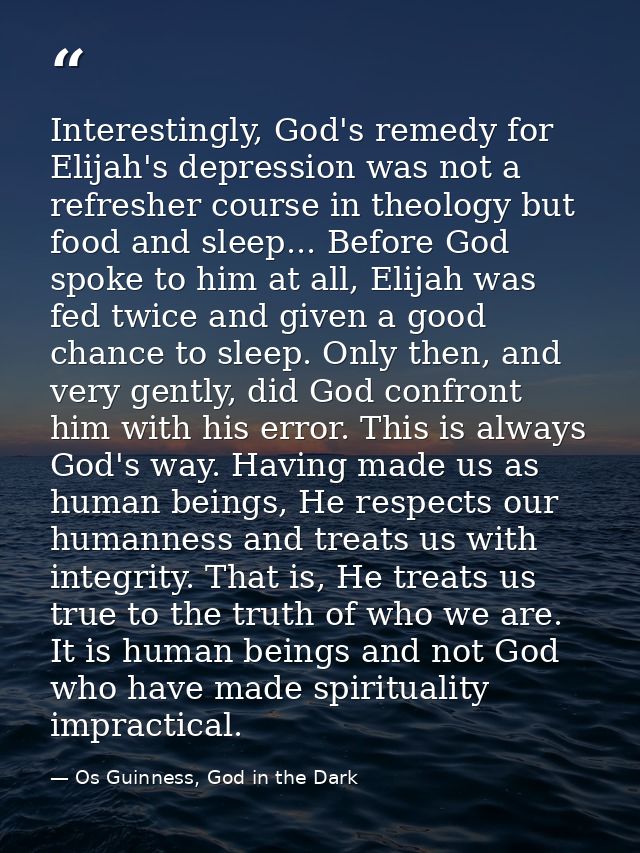 Interestingly, God's remedy for Elijah's depression was not a refresher course in theology but food and sleep... Before  — Os Guinness, God in the Dark