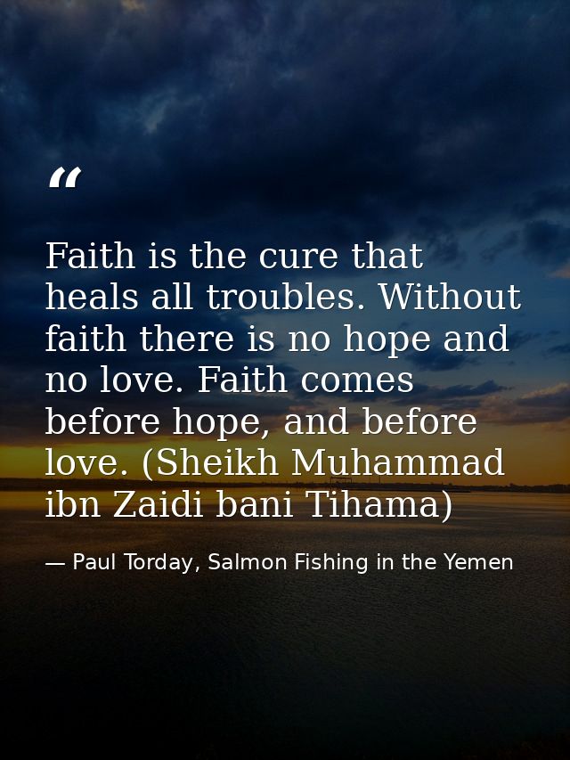 Faith is the cure that heals all troubles. Without faith there is no hope and no love. Faith comes before hope, and befo — Paul Torday, Salmon Fishing in the Yemen