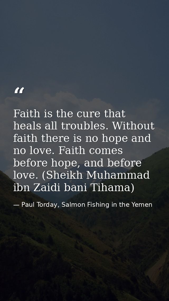 Faith is the cure that heals all troubles. Without faith there is no hope and no love. Faith comes before hope, and befo — Paul Torday, Salmon Fishing in the Yemen