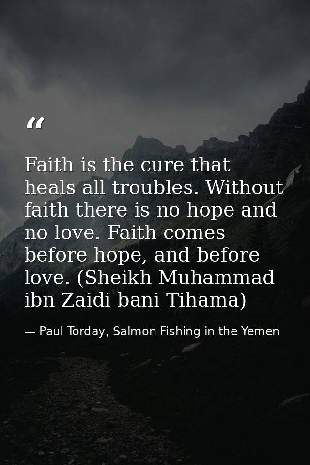 Faith is the cure that heals all troubles. Without faith there is no hope and no love. Faith comes before hope, and befo — Paul Torday, Salmon Fishing in the Yemen