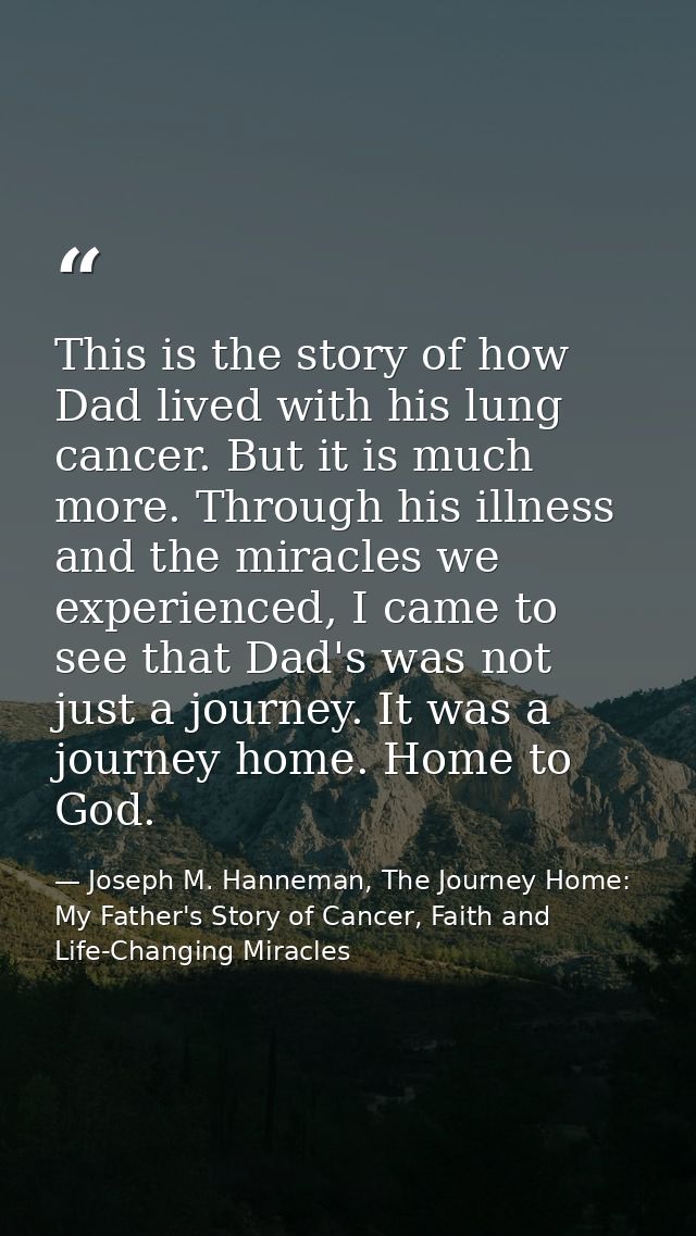 This is the story of how Dad lived with his lung cancer. But it is much more. Through his illness and the miracles we ex — Joseph M. Hanneman, The Journey Home: My Father's Story of Cancer, Faith and Life-Changing Miracles