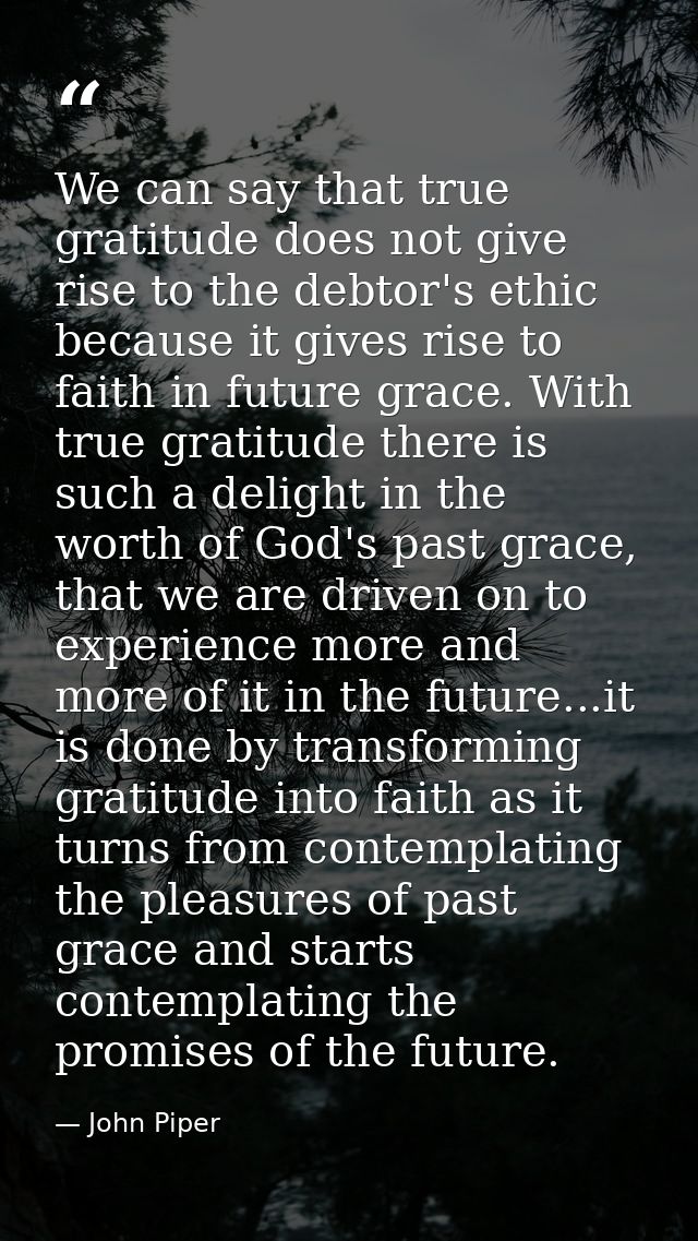 We can say that true gratitude does not give rise to the debtor's ethic because it gives rise to faith in future grace.  — John Piper