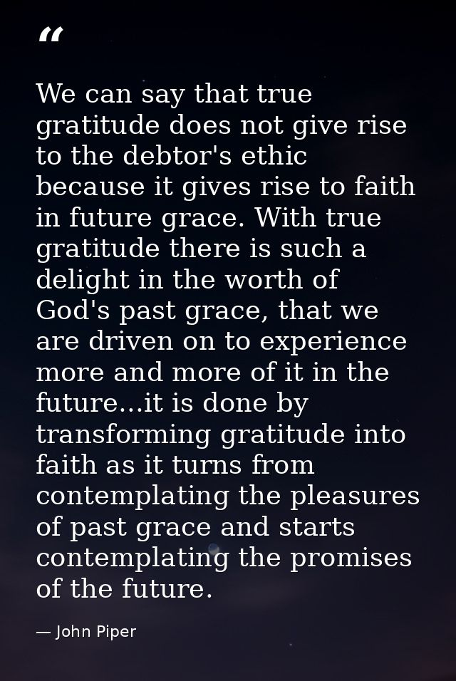 We can say that true gratitude does not give rise to the debtor's ethic because it gives rise to faith in future grace.  — John Piper