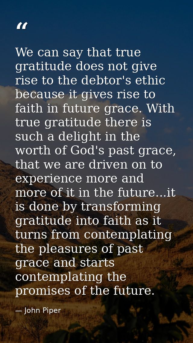 We can say that true gratitude does not give rise to the debtor's ethic because it gives rise to faith in future grace.  — John Piper