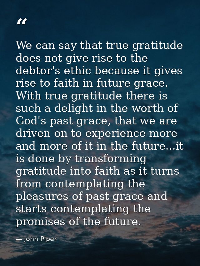 We can say that true gratitude does not give rise to the debtor's ethic because it gives rise to faith in future grace.  — John Piper