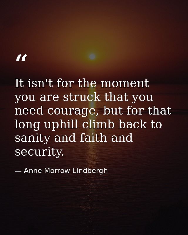 It isn't for the moment you are struck that you need courage, but for that long uphill climb back to sanity and faith an — Anne Morrow Lindbergh