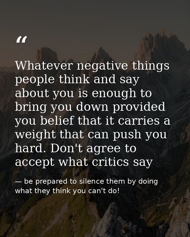 Whatever negative things people think and say about you is enough to bring you down provided you belief that it carries  — be prepared to silence them by doing what they think you can't do!