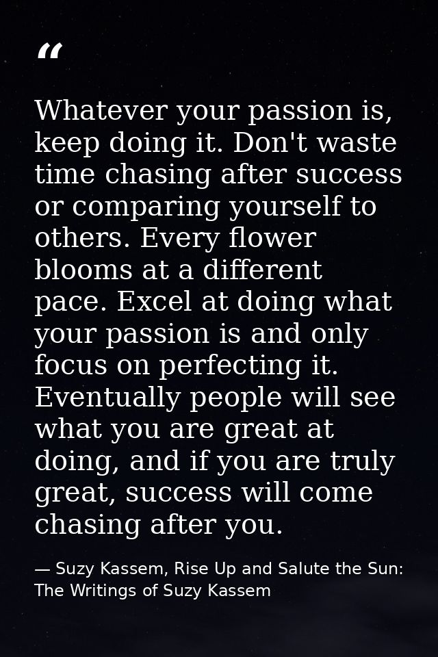 Whatever your passion is, keep doing it. Don't waste time chasing after success or comparing yourself to others. Every f — Suzy Kassem, Rise Up and Salute the Sun: The Writings of Suzy Kassem