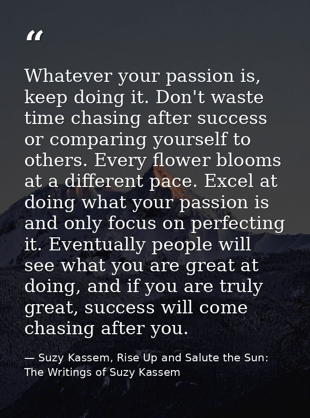 Whatever your passion is, keep doing it. Don't waste time chasing after success or comparing yourself to others. Every f — Suzy Kassem, Rise Up and Salute the Sun: The Writings of Suzy Kassem