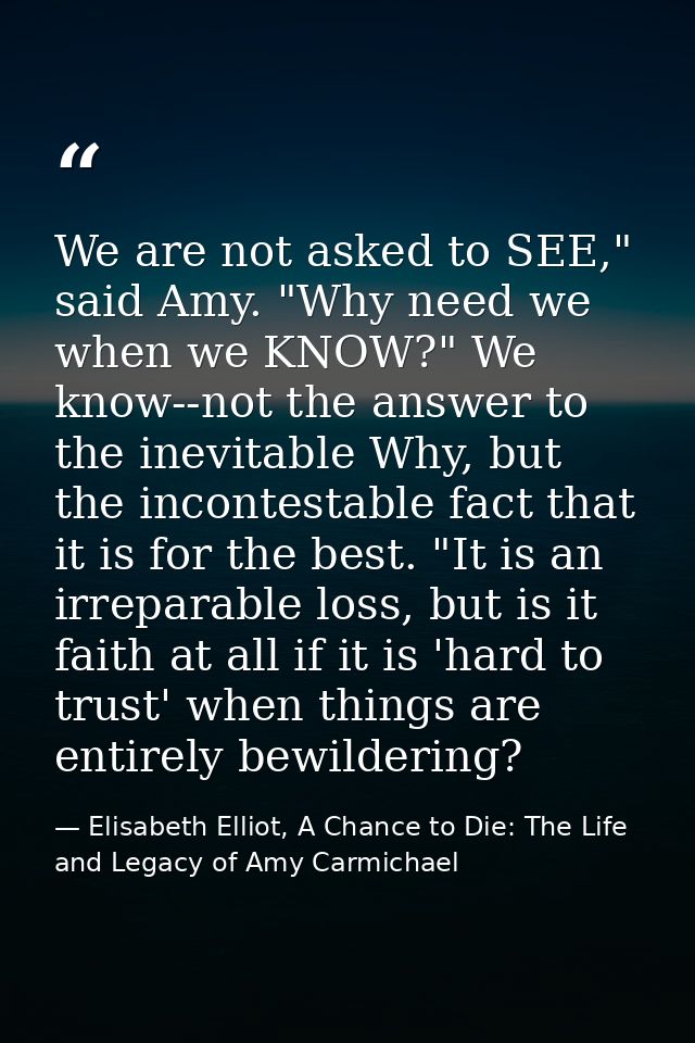 We are not asked to SEE," said Amy. "Why need we when we KNOW?" We know--not the answer to the inevitable Why, but the i — Elisabeth Elliot, A Chance to Die: The Life and Legacy of Amy Carmichael