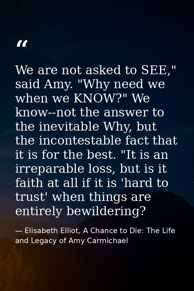 We are not asked to SEE," said Amy. "Why need we when we KNOW?" We know--not the answer to the inevitable Why, but the i — Elisabeth Elliot, A Chance to Die: The Life and Legacy of Amy Carmichael