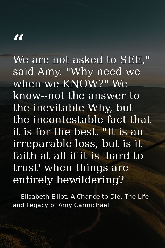 We are not asked to SEE," said Amy. "Why need we when we KNOW?" We know--not the answer to the inevitable Why, but the i — Elisabeth Elliot, A Chance to Die: The Life and Legacy of Amy Carmichael