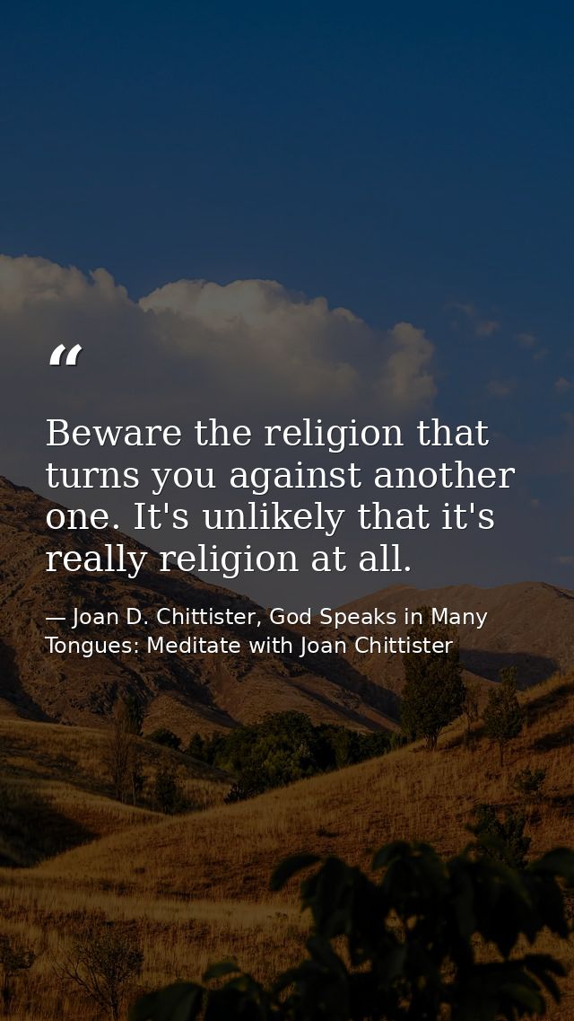 Beware the religion that turns you against another one. It's unlikely that it's really religion at all. — Joan D. Chittister, God Speaks in Many Tongues: Meditate with Joan Chittister
