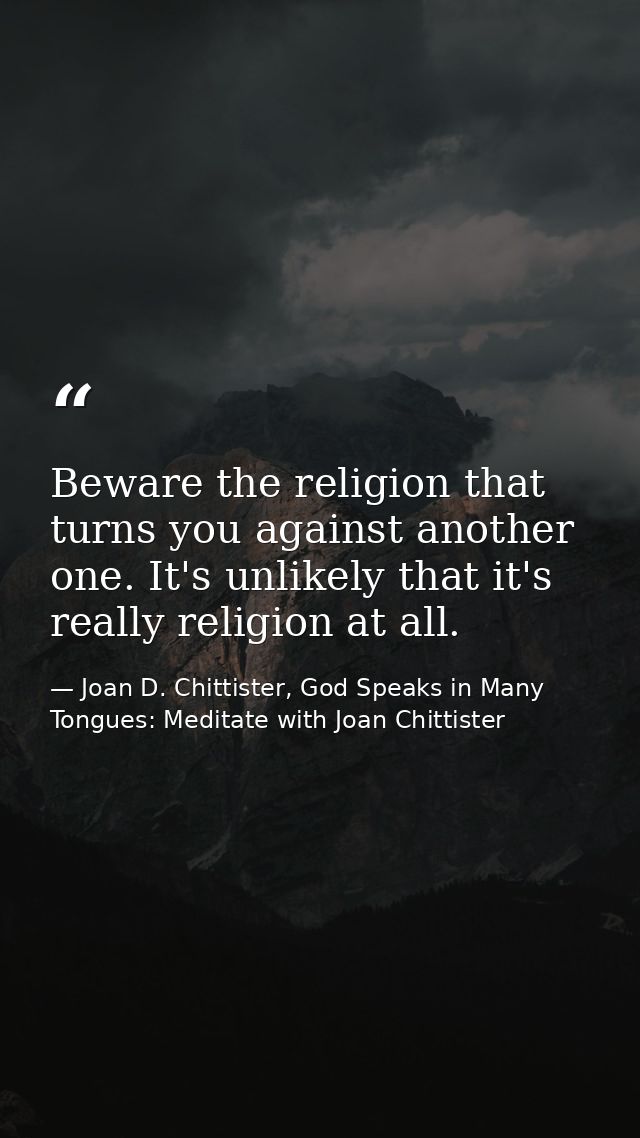 Beware the religion that turns you against another one. It's unlikely that it's really religion at all. — Joan D. Chittister, God Speaks in Many Tongues: Meditate with Joan Chittister