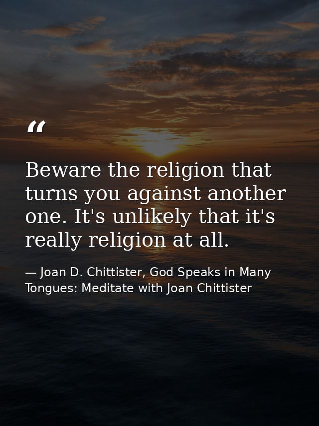 Beware the religion that turns you against another one. It's unlikely that it's really religion at all. — Joan D. Chittister, God Speaks in Many Tongues: Meditate with Joan Chittister