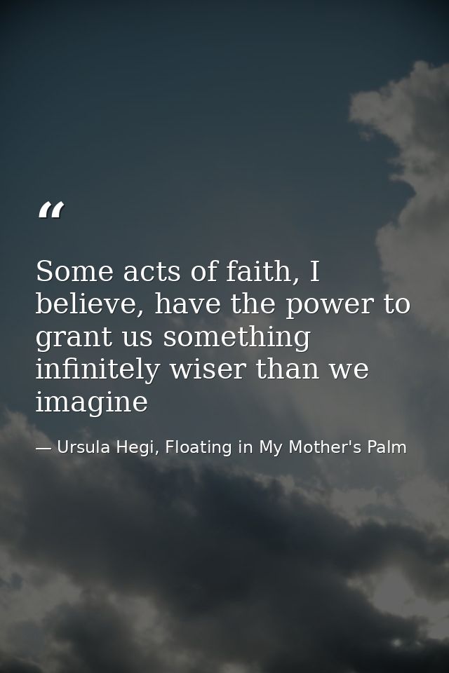 Some acts of faith, I believe, have the power to grant us something infinitely wiser than we imagine — Ursula Hegi, Floating in My Mother's Palm