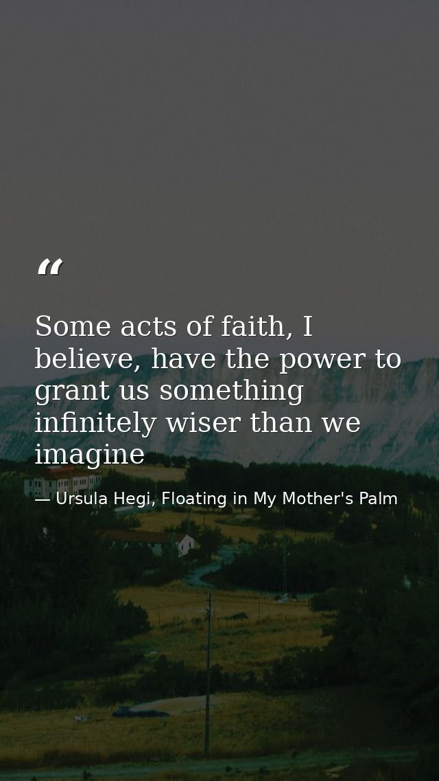 Some acts of faith, I believe, have the power to grant us something infinitely wiser than we imagine — Ursula Hegi, Floating in My Mother's Palm