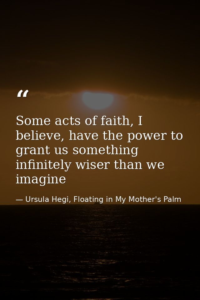 Some acts of faith, I believe, have the power to grant us something infinitely wiser than we imagine — Ursula Hegi, Floating in My Mother's Palm