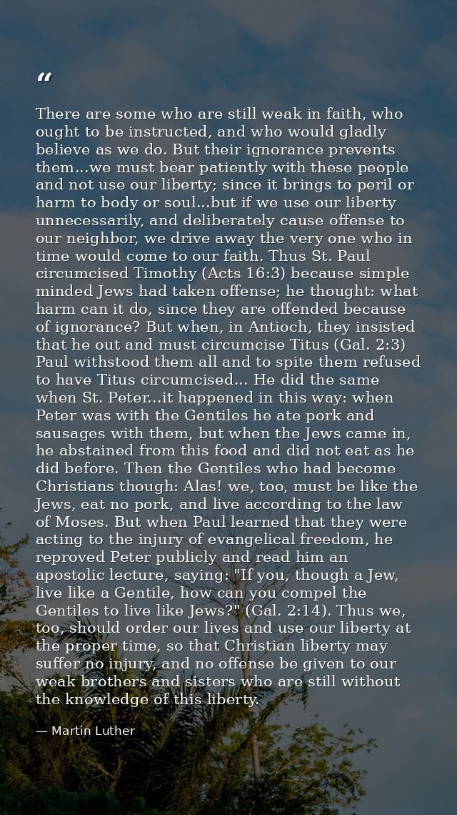There are some who are still weak in faith, who ought to be instructed, and who would gladly believe as we do. But their — Martin Luther